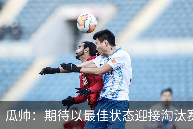瓜帅：期待以最佳状态迎接淘汰赛 小组赛踢得很顺